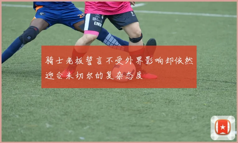 骑士老板誓言不受外界影响却依然迎合米切尔的复杂态度