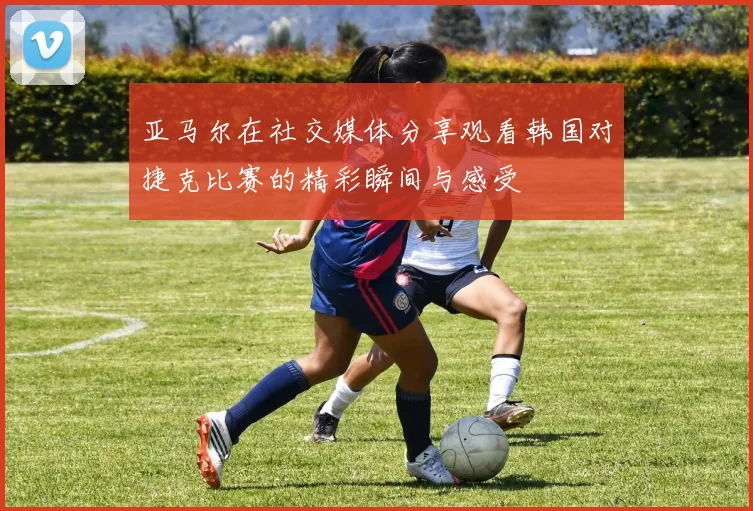 亚马尔在社交媒体分享观看韩国对捷克比赛的精彩瞬间与感受