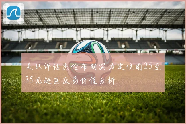 美记评估杰伦布朗实力定位前25至35无超巨交易价值分析