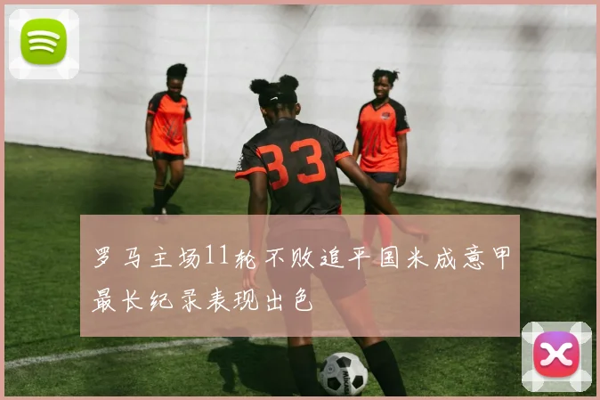 罗马主场11轮不败追平国米成意甲最长纪录表现出色