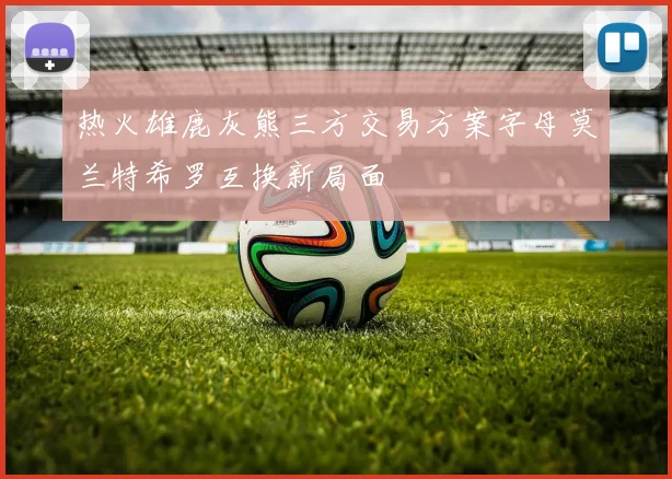热火雄鹿灰熊三方交易方案字母莫兰特希罗互换新局面