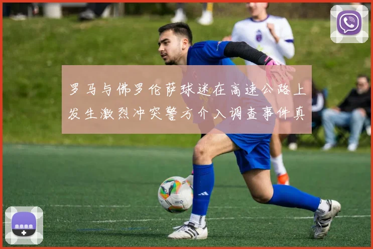 罗马与佛罗伦萨球迷在高速公路上发生激烈冲突警方介入调查事件真相