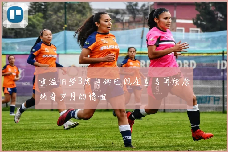 重温旧梦B席与姆巴佩在皇马再续摩纳哥岁月的情谊
