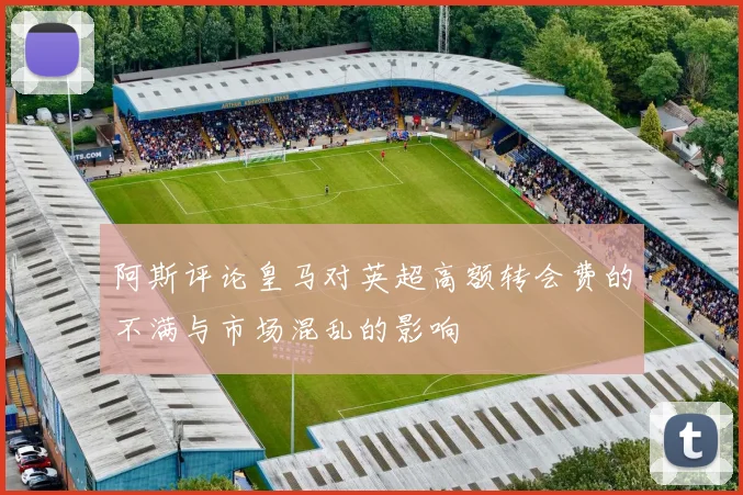 阿斯评论皇马对英超高额转会费的不满与市场混乱的影响