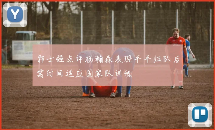 郭士强点评杨瀚森表现平平归队后需时间适应国家队训练