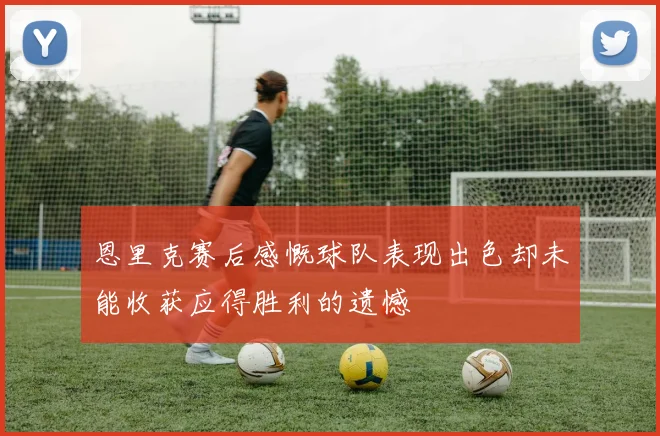 恩里克赛后感慨球队表现出色却未能收获应得胜利的遗憾