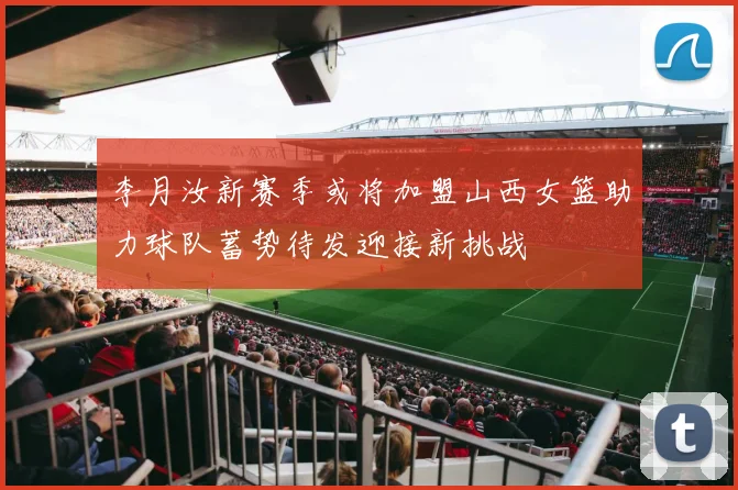李月汝新赛季或将加盟山西女篮助力球队蓄势待发迎接新挑战