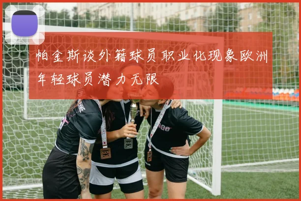 帕金斯谈外籍球员职业化现象欧洲年轻球员潜力无限