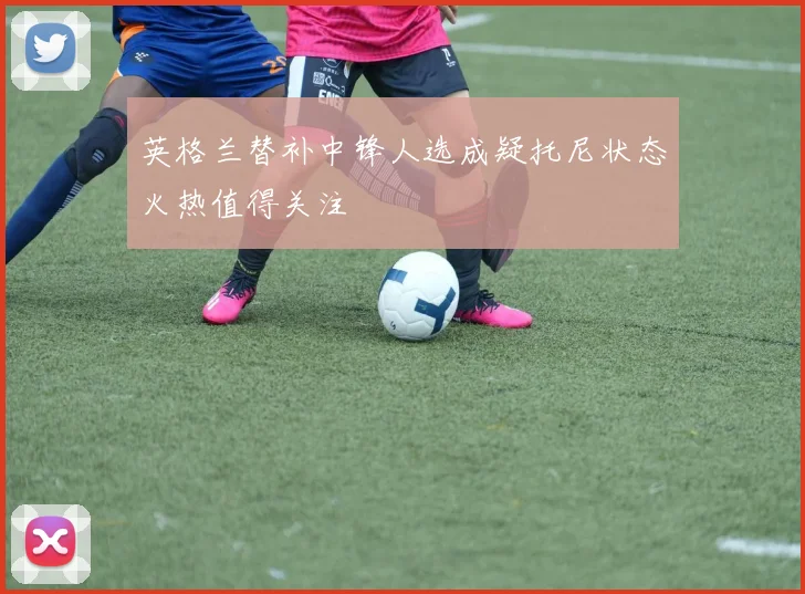 英格兰替补中锋人选成疑托尼状态火热值得关注