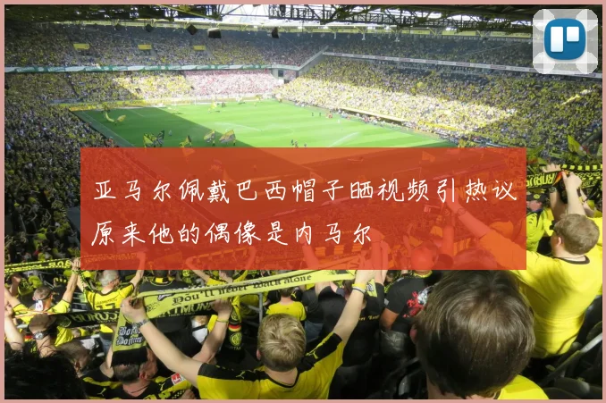 亚马尔佩戴巴西帽子晒视频引热议原来他的偶像是内马尔