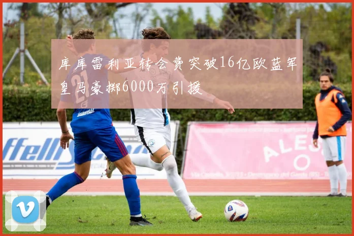 库库雷利亚转会费突破16亿欧蓝军皇马豪掷6000万引援