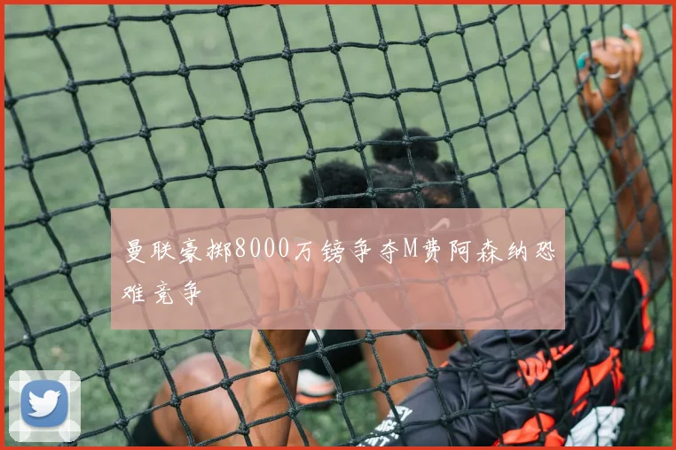 曼联豪掷8000万镑争夺M费阿森纳恐难竞争