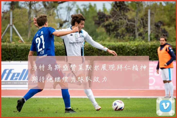 马特乌斯盛赞莱默尔展现拜仁精神期待他继续为球队效力
