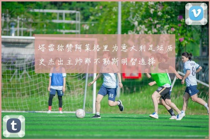 塔雷称赞阿莱格里为意大利足坛历史杰出主帅那不勒斯明智选择