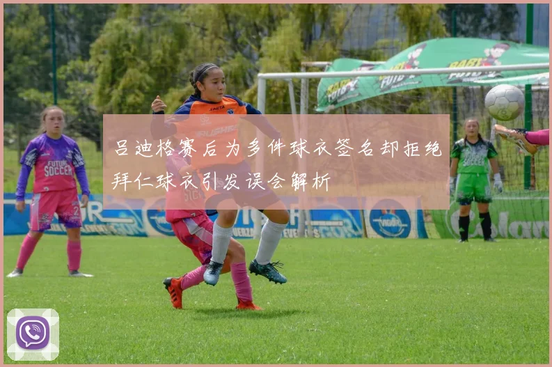 吕迪格赛后为多件球衣签名却拒绝拜仁球衣引发误会解析