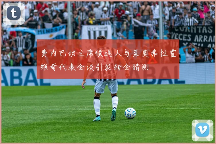 费内巴切主席候选人与莱奥弗拉霍维奇代表会谈引发转会猜测