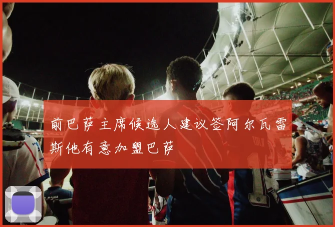 前巴萨主席候选人建议签阿尔瓦雷斯他有意加盟巴萨