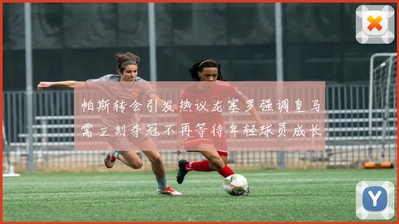 帕斯转会引发热议龙塞罗强调皇马需立刻夺冠不再等待年轻球员成长