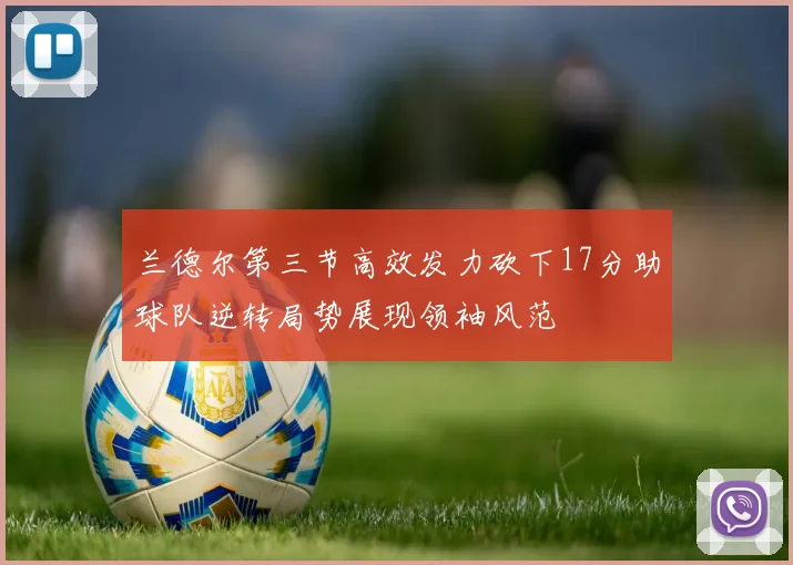 兰德尔第三节高效发力砍下17分助球队逆转局势展现领袖风范