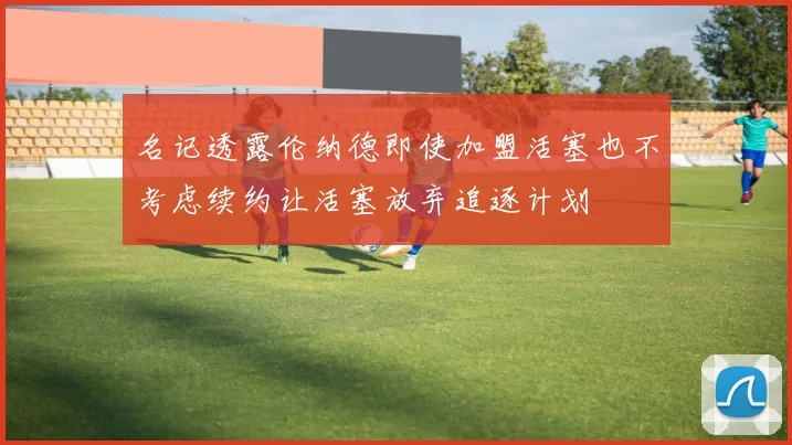 名记透露伦纳德即使加盟活塞也不考虑续约让活塞放弃追逐计划