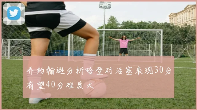 乔约翰逊分析哈登对活塞表现30分有望40分难度大