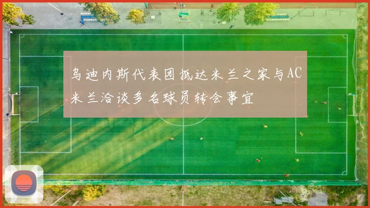 乌迪内斯代表团抵达米兰之家与AC米兰洽谈多名球员转会事宜