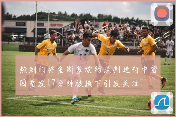 热刺门将金斯基续约谈判进行中曾因首发17分钟被换下引发关注