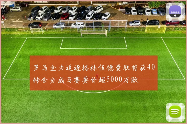 罗马全力追逐格林伍德曼联将获40转会分成马赛要价超5000万欧